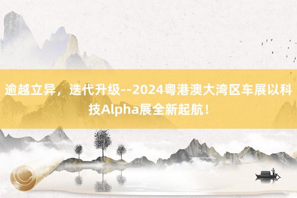   逾越立异，迭代升级--2024粤港澳大湾区车展以科技Alpha展全新起航！