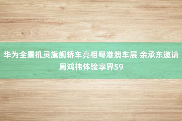   华为全景机灵旗舰轿车亮相粤港澳车展 余承东邀请周鸿祎体验享界S9