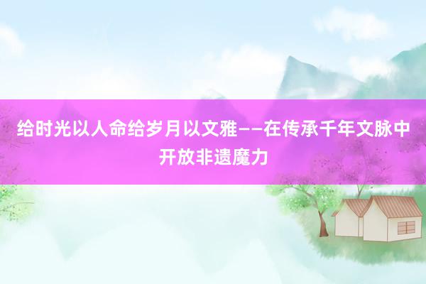   给时光以人命给岁月以文雅——在传承千年文脉中开放非遗魔力