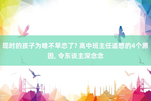   现时的孩子为啥不早恋了? 高中班主任追想的4个原因, 令东谈主深念念