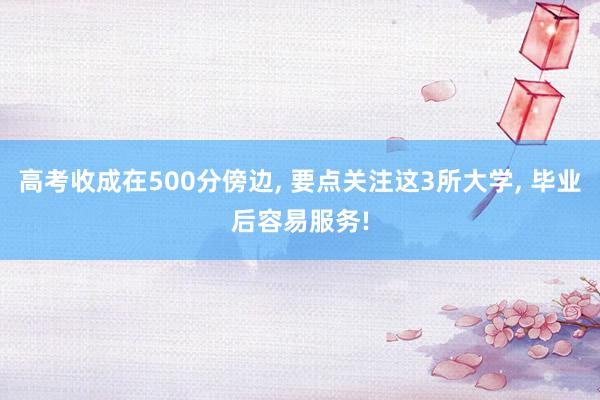   高考收成在500分傍边, 要点关注这3所大学, 毕业后容易服务!