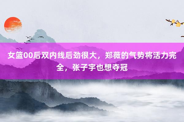   女篮00后双内线后劲很大，郑薇的气势将活力完全，张子宇也想夺冠