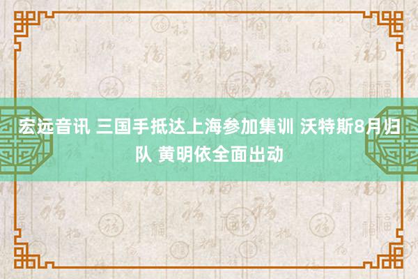   宏远音讯 三国手抵达上海参加集训 沃特斯8月归队 黄明依全面出动