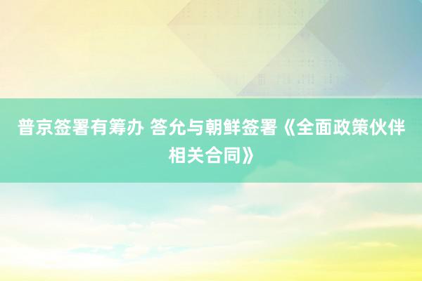   普京签署有筹办 答允与朝鲜签署《全面政策伙伴相关合同》