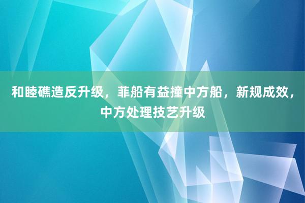   和睦礁造反升级，菲船有益撞中方船，新规成效，中方处理技艺升级