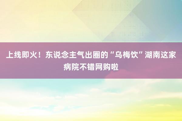   上线即火！东说念主气出圈的“乌梅饮”湖南这家病院不错网购啦