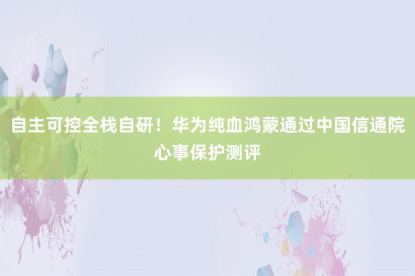   自主可控全栈自研！华为纯血鸿蒙通过中国信通院心事保护测评