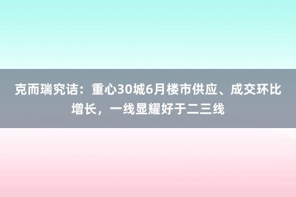   克而瑞究诘：重心30城6月楼市供应、成交环比增长，一线显耀好于二三线