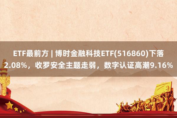   ETF最前方 | 博时金融科技ETF(516860)下落2.08%，收罗安全主题走弱，数字认证高潮9.16%