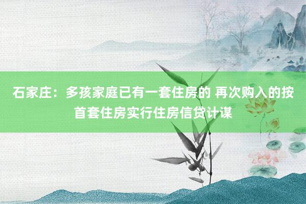   石家庄：多孩家庭已有一套住房的 再次购入的按首套住房实行住房信贷计谋