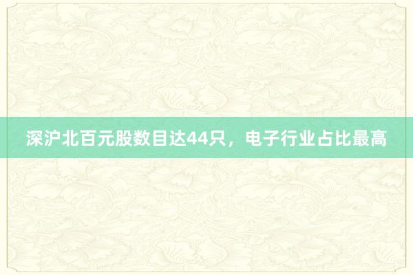   深沪北百元股数目达44只，电子行业占比最高