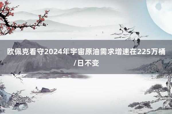   欧佩克看守2024年宇宙原油需求增速在225万桶/日不变