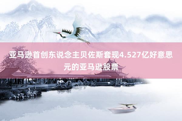   亚马逊首创东说念主贝佐斯套现4.527亿好意思元的亚马逊股票