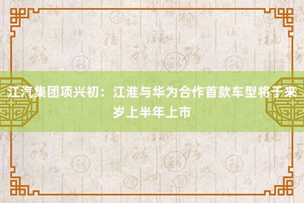   江汽集团项兴初：江淮与华为合作首款车型将于来岁上半年上市