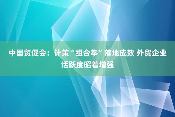   中国贸促会：计策“组合拳”落地成效 外贸企业活跃度昭着增强