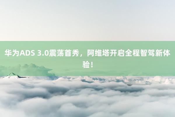   华为ADS 3.0震荡首秀，阿维塔开启全程智驾新体验！