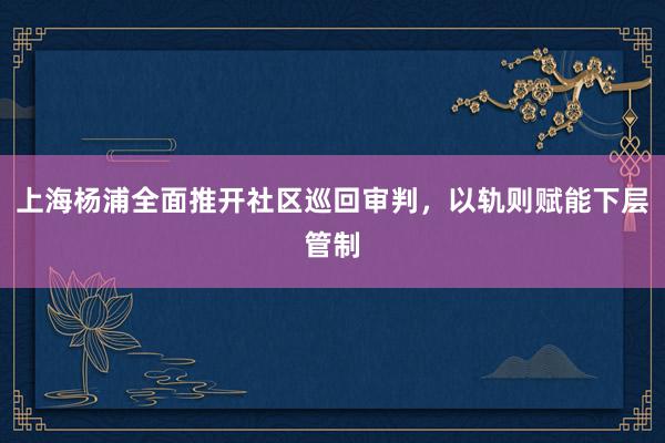   上海杨浦全面推开社区巡回审判，以轨则赋能下层管制