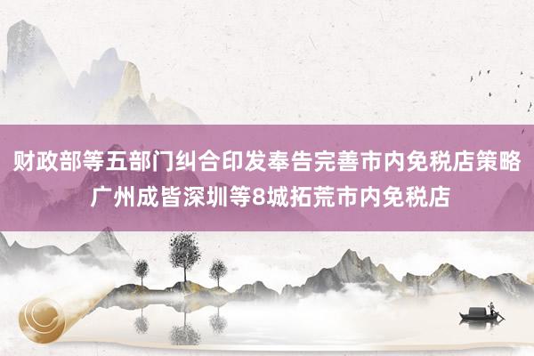   财政部等五部门纠合印发奉告完善市内免税店策略 广州成皆深圳等8城拓荒市内免税店