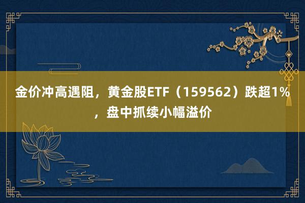   金价冲高遇阻，黄金股ETF（159562）跌超1%，盘中抓续小幅溢价