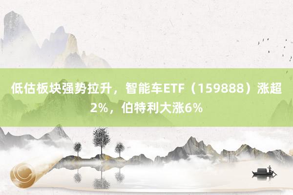   低估板块强势拉升，智能车ETF（159888）涨超2%，伯特利大涨6%