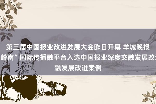   第三届中国报业改进发展大会昨日开幕 羊城晚报“云上岭南”国际传播融平台入选中国报业深度交融发展改进案例