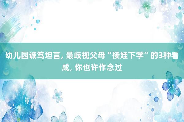   幼儿园诚笃坦言, 最歧视父母“接娃下学”的3种看成, 你也许作念过