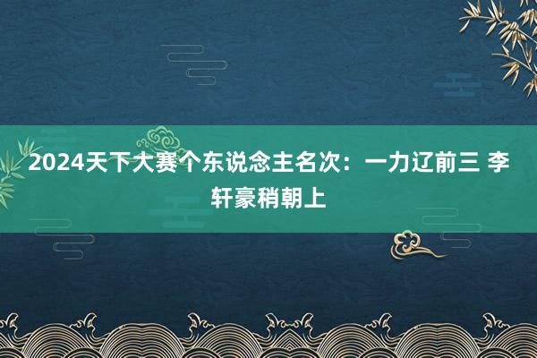   2024天下大赛个东说念主名次：一力辽前三 李轩豪稍朝上