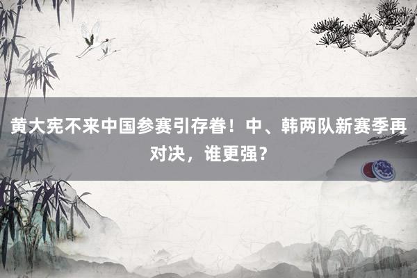   黄大宪不来中国参赛引存眷！中、韩两队新赛季再对决，谁更强？