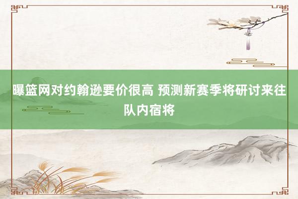   曝篮网对约翰逊要价很高 预测新赛季将研讨来往队内宿将