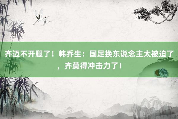   齐迈不开腿了！韩乔生：国足换东说念主太被迫了，齐莫得冲击力了！