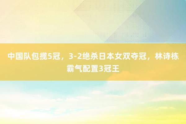   中国队包揽5冠，3-2绝杀日本女双夺冠，林诗栋霸气配置3冠王