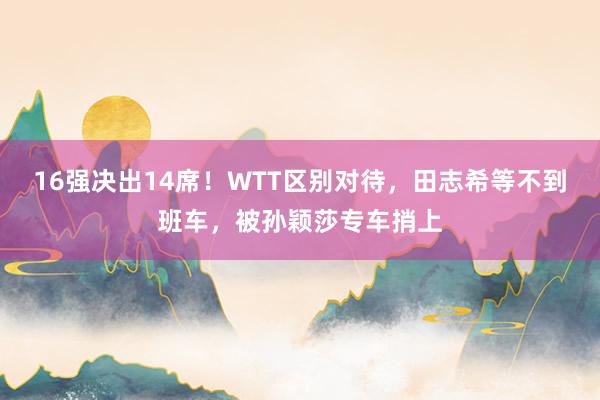   16强决出14席！WTT区别对待，田志希等不到班车，被孙颖莎专车捎上