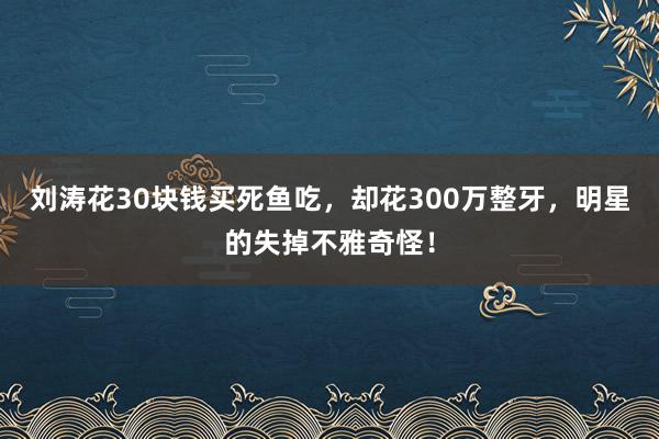   刘涛花30块钱买死鱼吃，却花300万整牙，明星的失掉不雅奇怪！