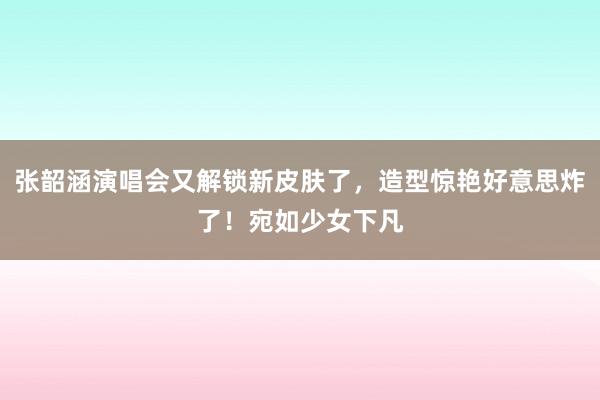   张韶涵演唱会又解锁新皮肤了，造型惊艳好意思炸了！宛如少女下凡