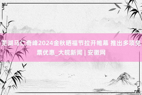   芜湖马仁奇峰2024金秋晒福节拉开帷幕 推出多项免票优惠_大皖新闻 | 安徽网