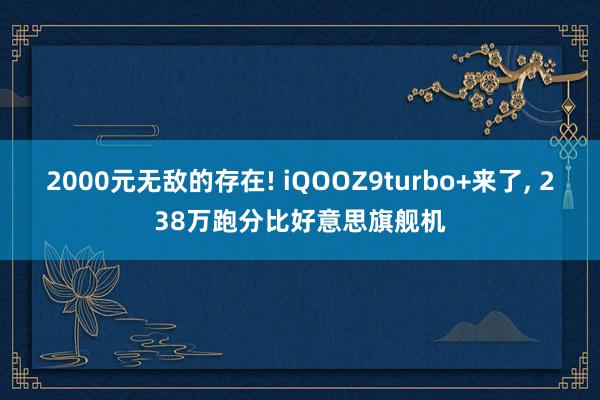   2000元无敌的存在! iQOOZ9turbo+来了, 238万跑分比好意思旗舰机