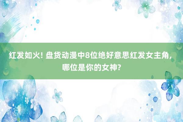   红发如火! 盘货动漫中8位绝好意思红发女主角, 哪位是你的女神?