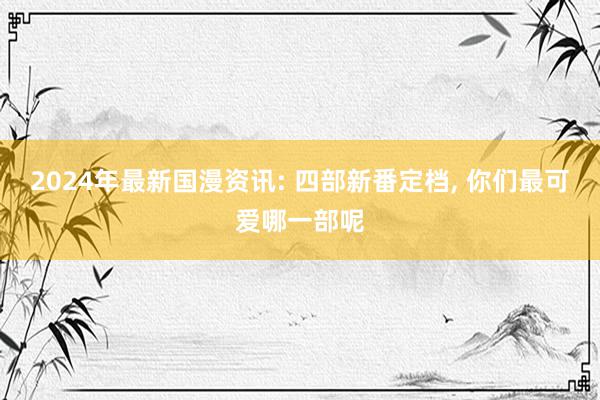   2024年最新国漫资讯: 四部新番定档, 你们最可爱哪一部呢