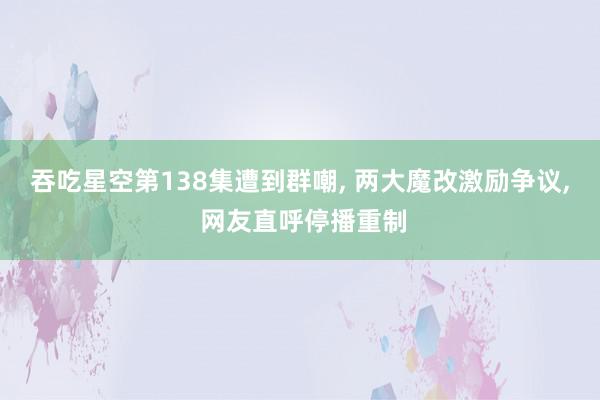   吞吃星空第138集遭到群嘲, 两大魔改激励争议, 网友直呼停播重制