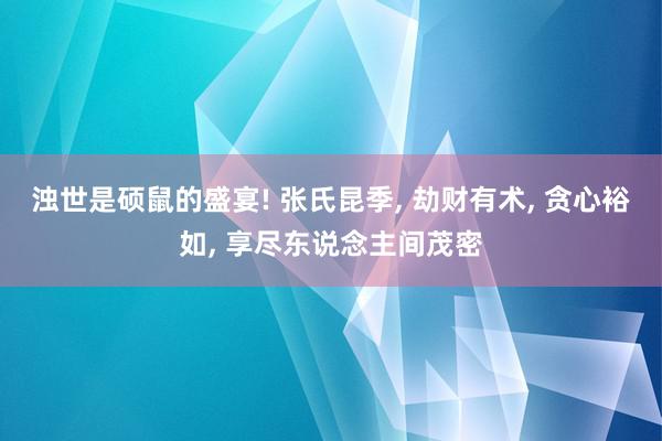   浊世是硕鼠的盛宴! 张氏昆季, 劫财有术, 贪心裕如, 享尽东说念主间茂密