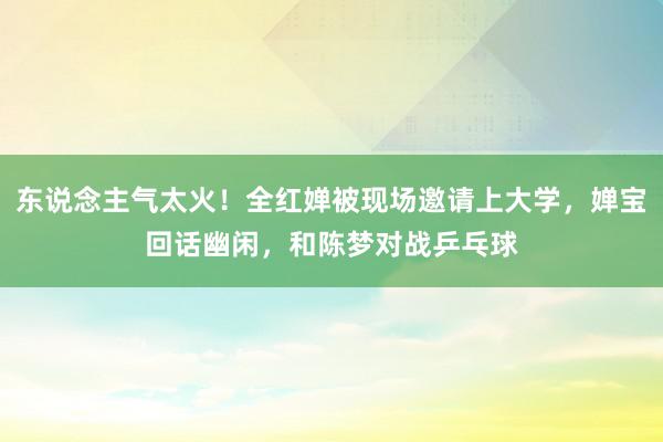   东说念主气太火！全红婵被现场邀请上大学，婵宝回话幽闲，和陈梦对战乒乓球