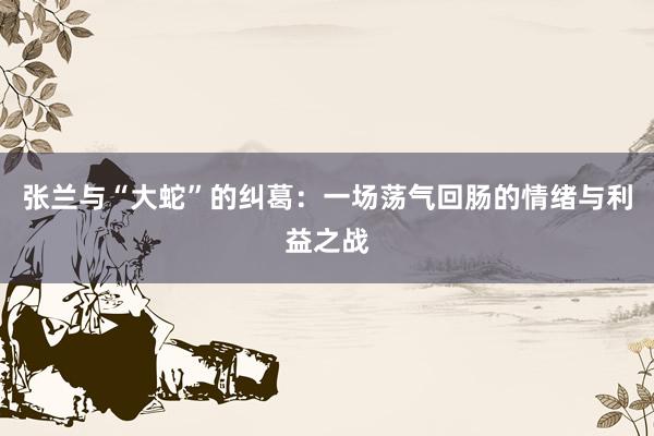   张兰与“大蛇”的纠葛：一场荡气回肠的情绪与利益之战