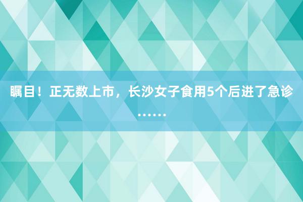   瞩目！正无数上市，长沙女子食用5个后进了急诊……