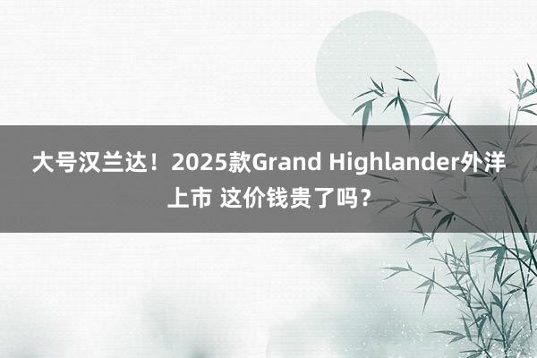   大号汉兰达！2025款Grand Highlander外洋上市 这价钱贵了吗？