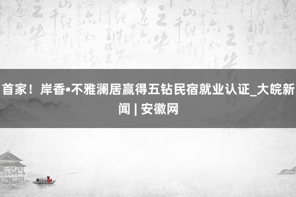   首家！岸香•不雅澜居赢得五钻民宿就业认证_大皖新闻 | 安徽网