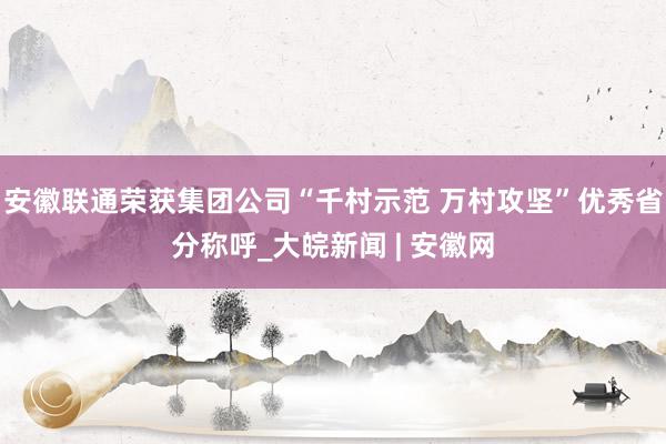   安徽联通荣获集团公司“千村示范 万村攻坚”优秀省分称呼_大皖新闻 | 安徽网