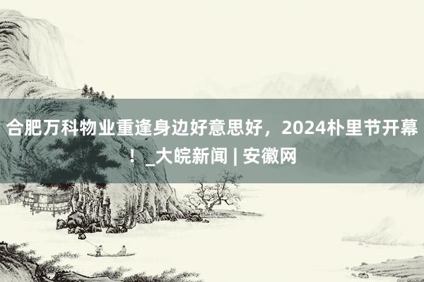   合肥万科物业重逢身边好意思好，2024朴里节开幕！_大皖新闻 | 安徽网