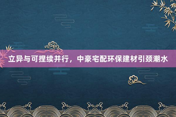   立异与可捏续并行，中豪宅配环保建材引颈潮水