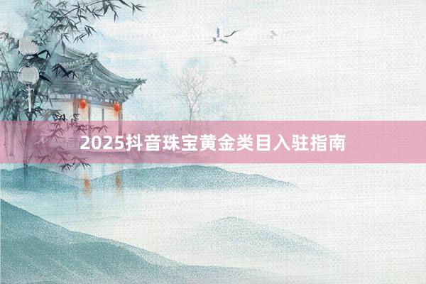   2025抖音珠宝黄金类目入驻指南